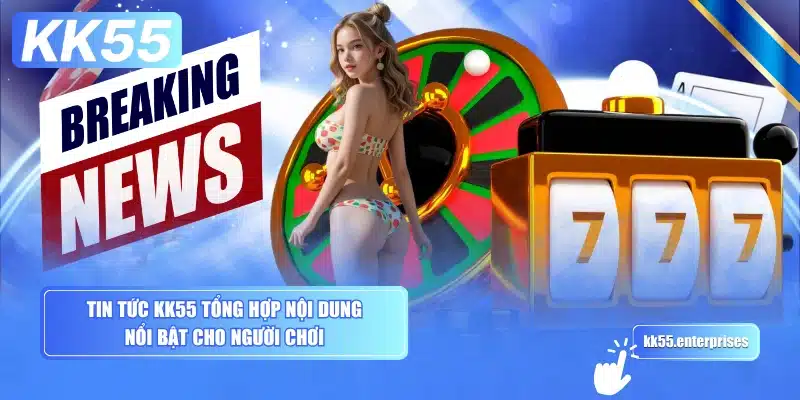 tin-tuc-kk55-tong-hop-noi-dung-noi-bat-cho-nguoi-choi